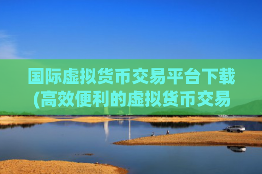 国际虚拟货币交易平台下载(高效便利的虚拟货币交易app)