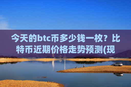 今天的btc币多少钱一枚?比特币近期价格走势预测(现价743905.13元)