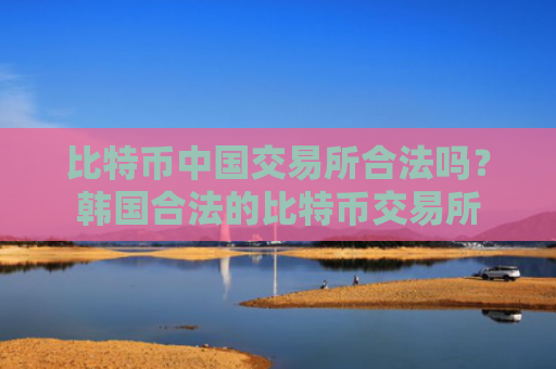 比特币中国交易所合法吗?韩国合法的比特币交易所