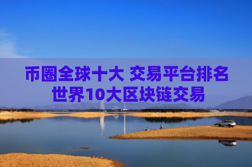 币圈全球十大 交易平台排名 世界10大区块链交易