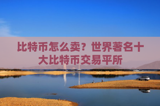 比特币怎么卖?世界著名十大比特币交易平所