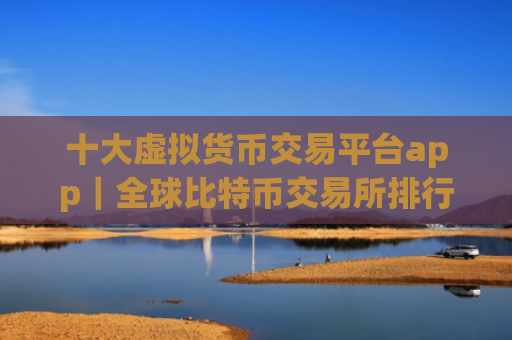 十大虚拟货币交易平台app|全球比特币交易所排行
