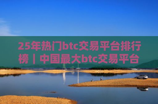 25年热门btc交易平台排行榜|中国最大btc交易平台是