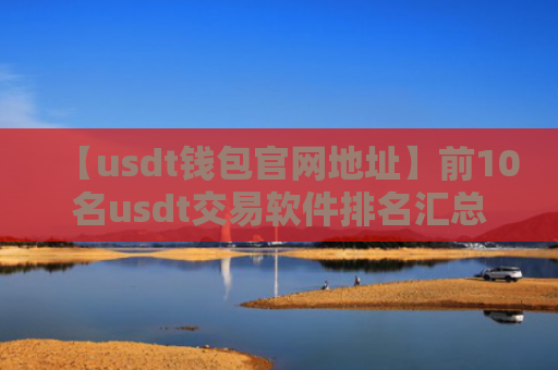【usdt钱包官网地址】前10名usdt交易软件排名汇总
