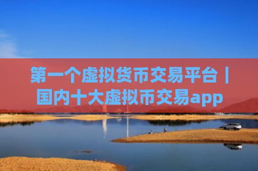 第一个虚拟货币交易平台|国内十大虚拟币交易app