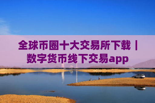 全球币圈十大交易所下载｜数字货币线下交易app
