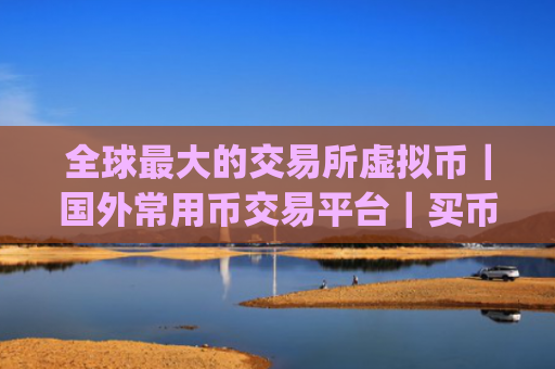 全球最大的交易所虚拟币|国外常用币交易平台|买币软件app排名