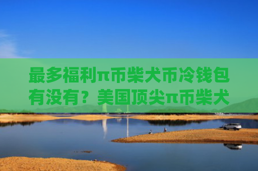 最多福利π币柴犬币冷钱包有没有？美国顶尖π币柴犬币apk排行榜