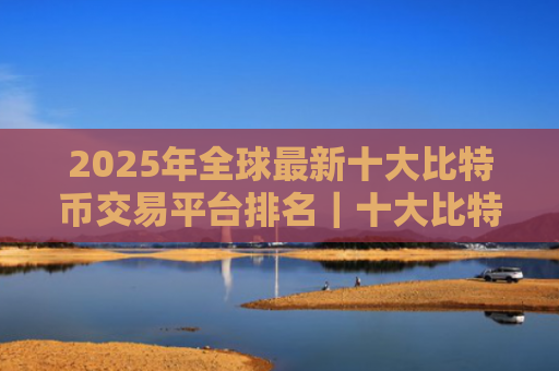 2025年全球最新十大比特币交易平台排名｜十大比特币交易平台排行