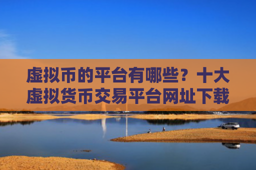 虚拟币的平台有哪些？十大虚拟货币交易平台网址下载