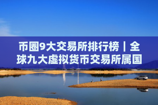 币圈9大交易所排行榜|全球九大虚拟货币交易所属国家