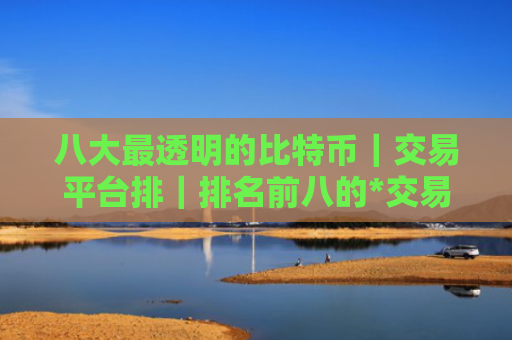 八大最透明的比特币|交易平台排|排名前八的*交易平台哪些上榜
