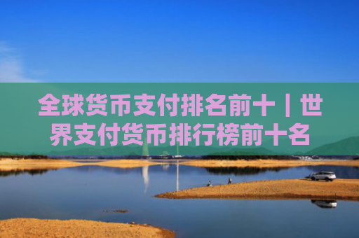 全球货币支付排名前十｜世界支付货币排行榜前十名