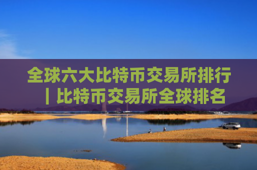全球六大比特币交易所排行|比特币交易所全球排名