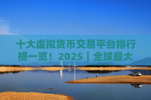 十大虚拟货币交易平台排行榜一览！2025｜全球最大的虚拟货币交易平台