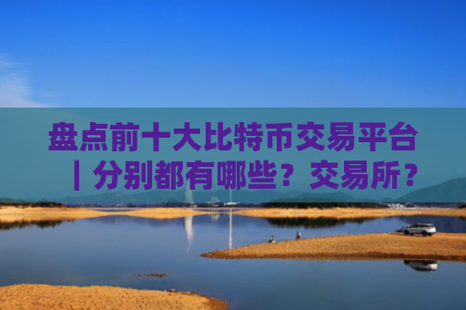 盘点前十大比特币交易平台｜分别都有哪些？交易所？