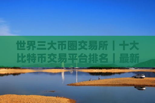 世界三大币圈交易所|十大比特币交易平台排名|最新