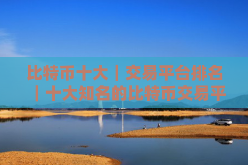 比特币十大｜交易平台排名｜十大知名的比特币交易平台