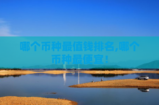 哪个币种最值钱排名,哪个币种最便宜!