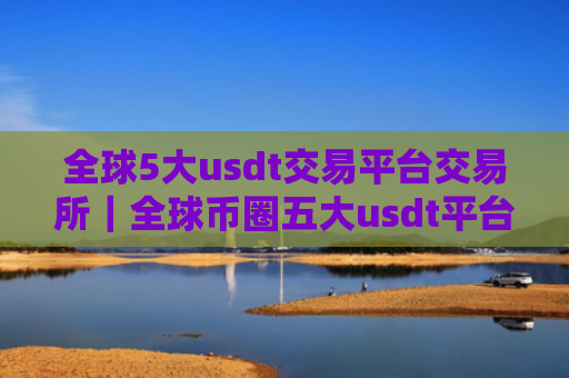 全球5大usdt交易平台交易所｜全球币圈五大usdt平台排名