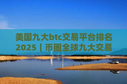 美国九大btc交易平台排名2025|币圈全球九大交易所排名