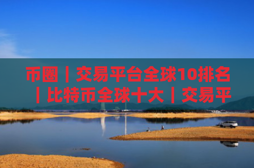 币圈｜交易平台全球10排名｜比特币全球十大｜交易平台