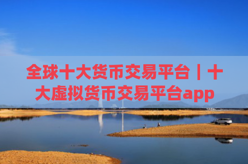 全球十大货币交易平台|十大虚拟货币交易平台app