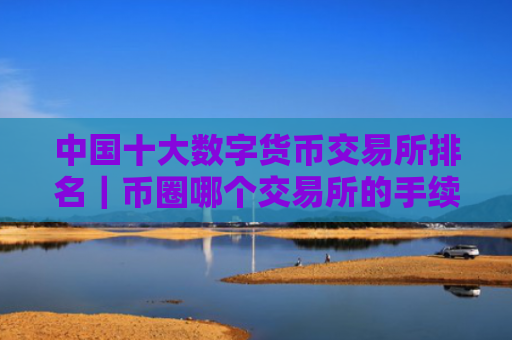 中国十大数字货币交易所排名|币圈哪个交易所的手续费最低?
