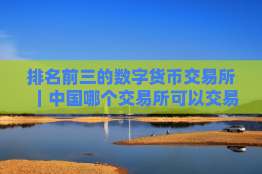 排名前三的数字货币交易所|中国哪个交易所可以交易虚拟货币