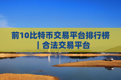 前10比特币交易平台排行榜|合法交易平台