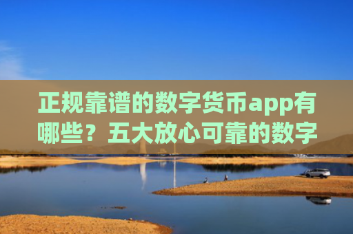 正规靠谱的数字货币app有哪些?五大放心可靠的数字货币交易平台