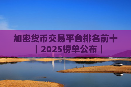 加密货币交易平台排名前十|2025榜单公布|