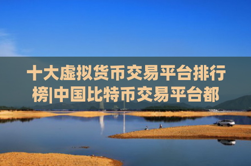 十大虚拟货币交易平台排行榜|中国比特币交易平台都有哪些平台?