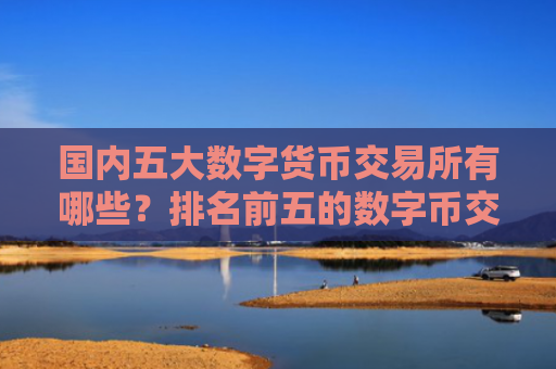 国内五大数字货币交易所有哪些?排名前五的数字币交易所一览
