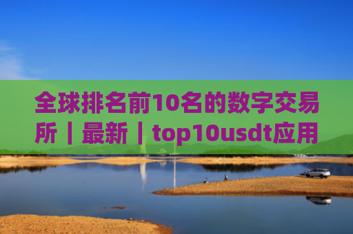 全球排名前10名的数字交易所|最新|top10usdt应用榜单一览