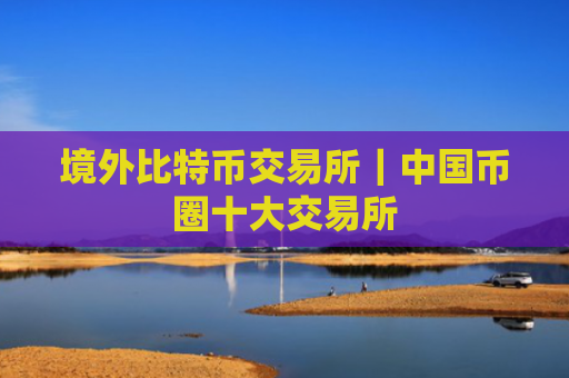 境外比特币交易所|中国币圈十大交易所