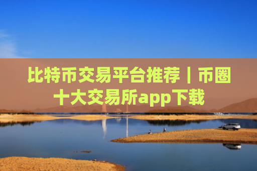 比特币交易平台推荐|币圈十大交易所app下载