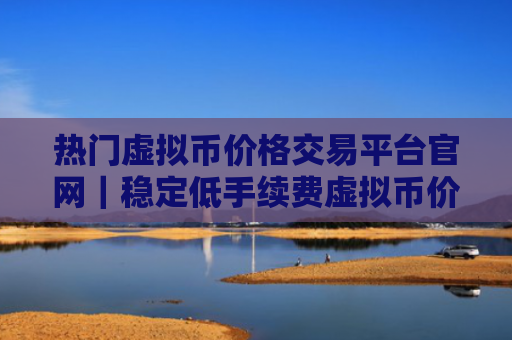热门虚拟币价格交易平台官网|稳定低手续费虚拟币价格交易平台排名第一