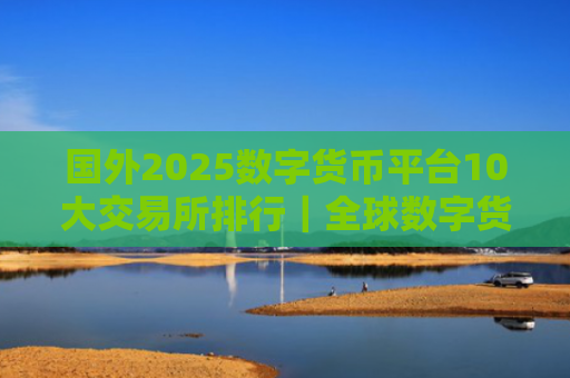 国外2025数字货币平台10大交易所排行|全球数字货币平台TOP推荐