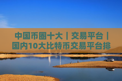 中国币圈十大｜交易平台｜国内10大比特币交易平台排行