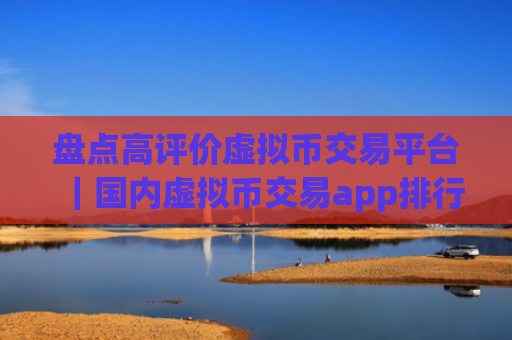 盘点高评价虚拟币交易平台|国内虚拟币交易app排行榜