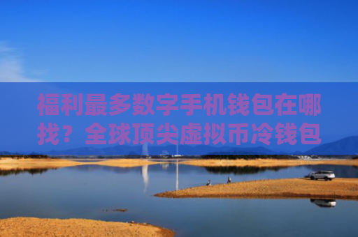 福利最多数字手机钱包在哪找？全球顶尖虚拟币冷钱包最新排名