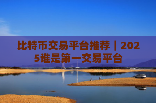 比特币交易平台推荐|2025谁是第一交易平台
