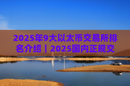 2025年9大以太币交易所排名介绍｜2025国内正规交易所推荐