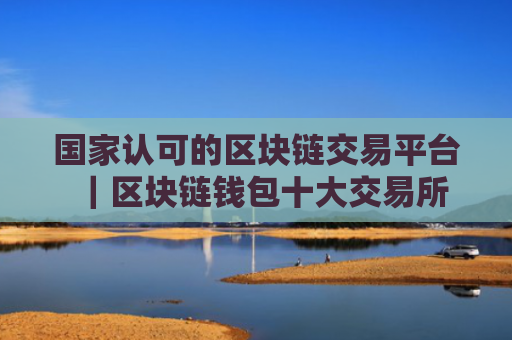 国家认可的区块链交易平台|区块链钱包十大交易所