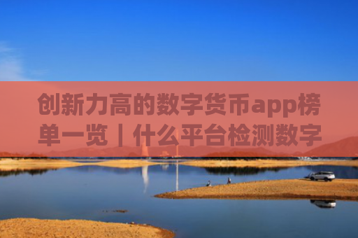 创新力高的数字货币app榜单一览|什么平台检测数字货币权限最好