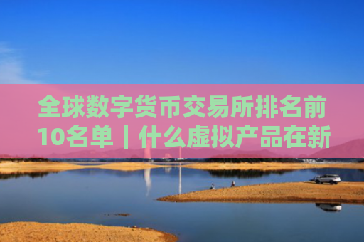 全球数字货币交易所排名前10名单|什么虚拟产品在新加坡很畅销呢