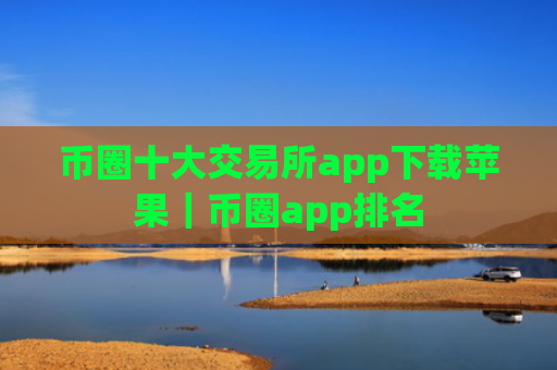币圈十大交易所app下载苹果｜币圈app排名