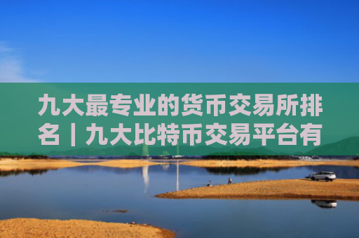 九大最专业的货币交易所排名｜九大比特币交易平台有哪些？中文
