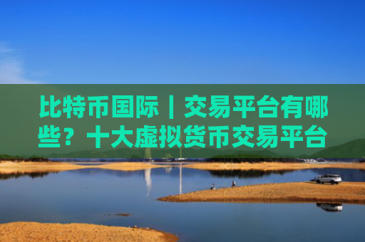 比特币国际|交易平台有哪些?十大虚拟货币交易平台:中币网安全可靠